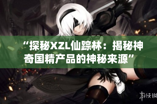 “探秘XZL仙踪林：揭秘神奇国精产品的神秘来源”