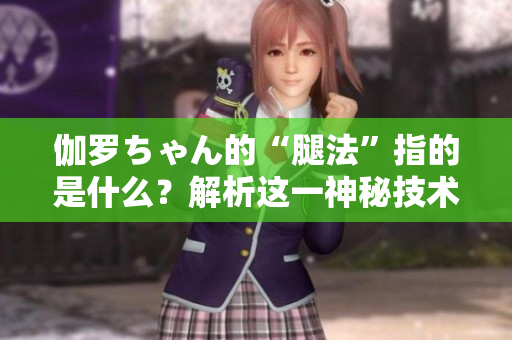 伽罗ちゃん的“腿法”指的是什么？解析这一神秘技术的含义
