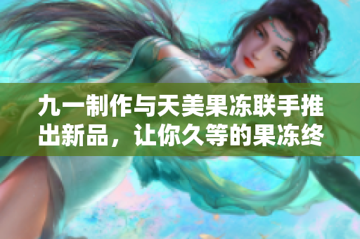 九一制作与天美果冻联手推出新品，让你久等的果冻终于来了