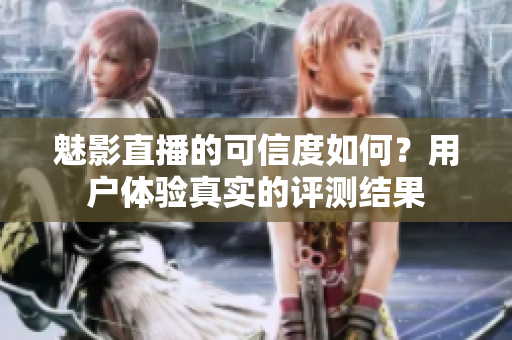 魅影直播的可信度如何？用户体验真实的评测结果