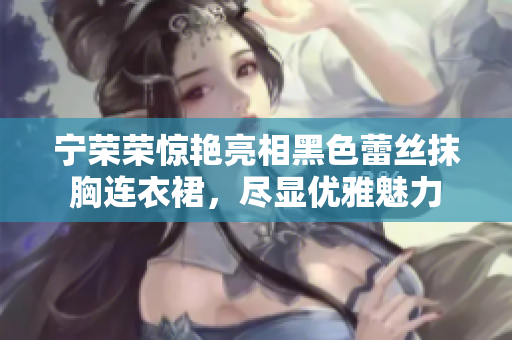 宁荣荣惊艳亮相黑色蕾丝抹胸连衣裙，尽显优雅魅力