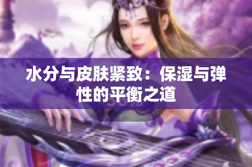 水分与皮肤紧致：保湿与弹性的平衡之道