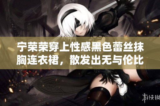 宁荣荣穿上性感黑色蕾丝抹胸连衣裙，散发出无与伦比的魅力
