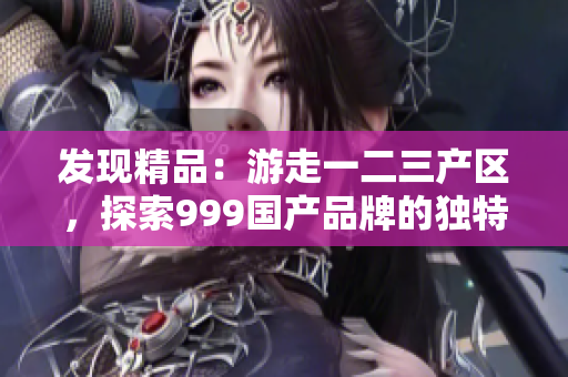 发现精品：游走一二三产区，探索999国产品牌的独特魅力