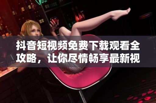 抖音短视频免费下载观看全攻略，让你尽情畅享最新视频内容