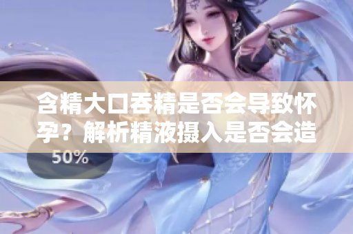 含精大口吞精是否会导致怀孕？解析精液摄入是否会造成意外怀孕
