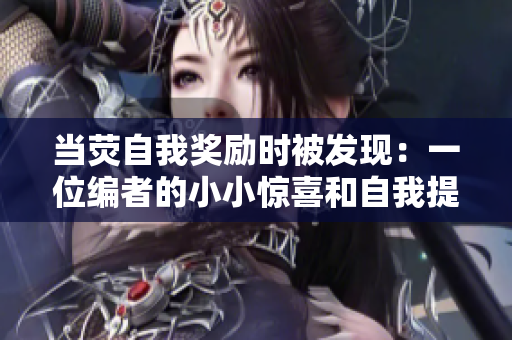 当荧自我奖励时被发现：一位编者的小小惊喜和自我提醒经历