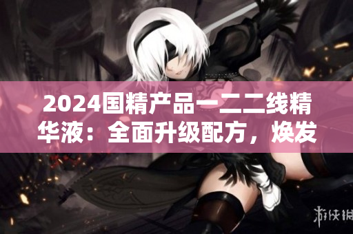 2024国精产品一二二线精华液：全面升级配方，焕发肌肤活力