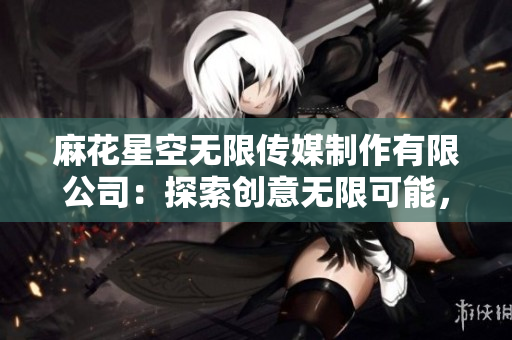 麻花星空无限传媒制作有限公司：探索创意无限可能，打造引领潮流的影视新作
