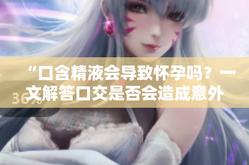 “口含精液会导致怀孕吗？一文解答口交是否会造成意外怀孕”