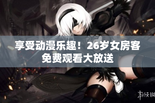 享受动漫乐趣！26岁女房客免费观看大放送