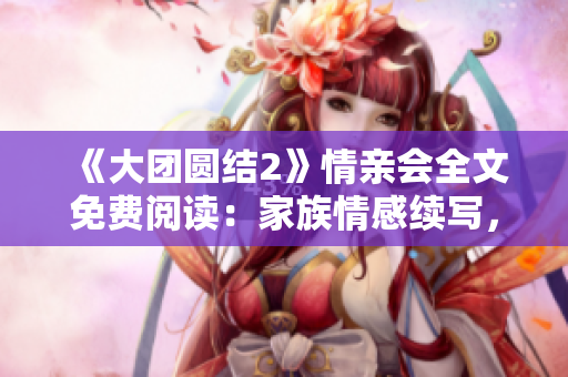 《大团圆结2》情亲会全文免费阅读：家族情感续写，心灵碰撞，共享感动