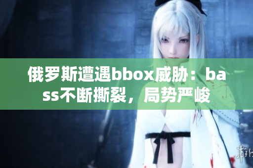 俄罗斯遭遇bbox威胁：bass不断撕裂，局势严峻