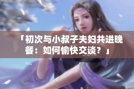 「初次与小叔子夫妇共进晚餐：如何愉快交谈？」