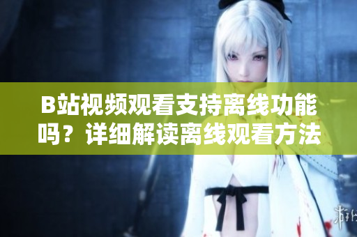 B站视频观看支持离线功能吗？详细解读离线观看方法和注意事项