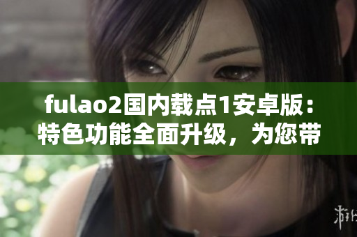 fulao2国内载点1安卓版：特色功能全面升级，为您带来更流畅的使用体验