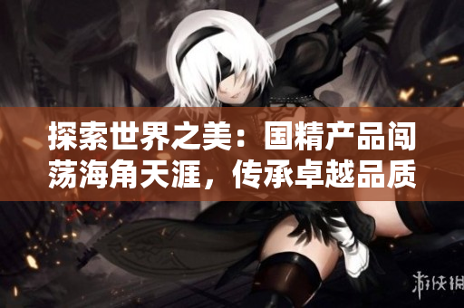 探索世界之美：国精产品闯荡海角天涯，传承卓越品质