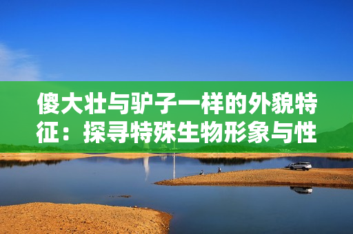 傻大壮与驴子一样的外貌特征：探寻特殊生物形象与性格特征