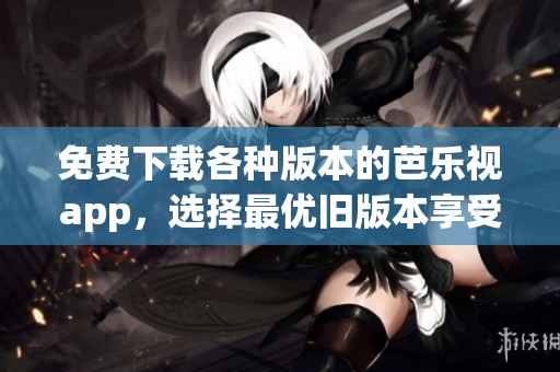 免费下载各种版本的芭乐视app，选择最优旧版本享受不同体验