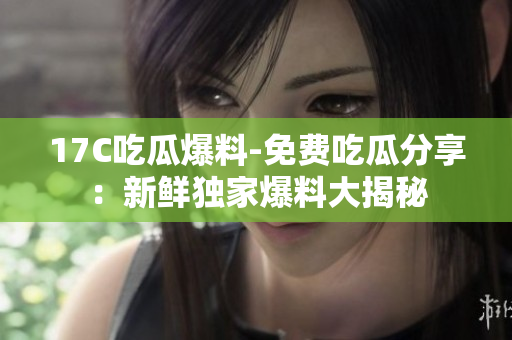 17C吃瓜爆料-免费吃瓜分享：新鲜独家爆料大揭秘