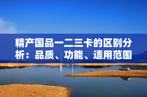 精产国品一二三卡的区别分析：品质、功能、适用范围有何异同？