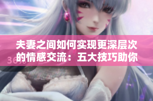 夫妻之间如何实现更深层次的情感交流：五大技巧助你建立亲密关系