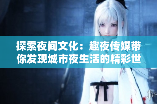 探索夜间文化：趣夜传媒带你发现城市夜生活的精彩世界