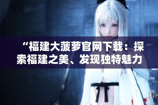 “福建大菠萝官网下载：探索福建之美、发现独特魅力！”