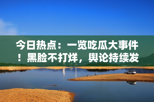 今日热点：一览吃瓜大事件！黑脸不打烊，舆论持续发酵