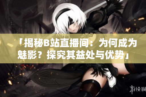 「揭秘B站直播间：为何成为魅影？探究其益处与优势」