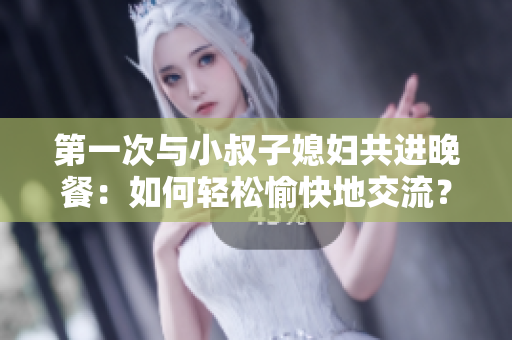 第一次与小叔子媳妇共进晚餐：如何轻松愉快地交流？