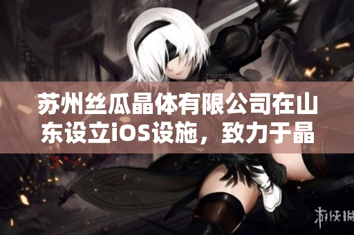 苏州丝瓜晶体有限公司在山东设立iOS设施，致力于晶体创新技术研发
