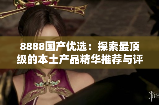 8888国产优选：探索最顶级的本土产品精华推荐与评测