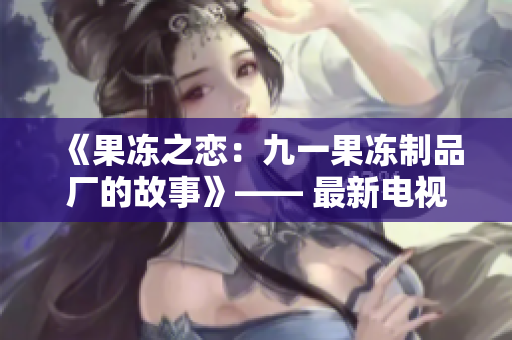 《果冻之恋：九一果冻制品厂的故事》—— 最新电视剧震撼上线!