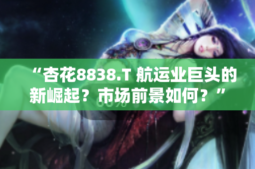 “杏花8838.T 航运业巨头的新崛起？市场前景如何？”