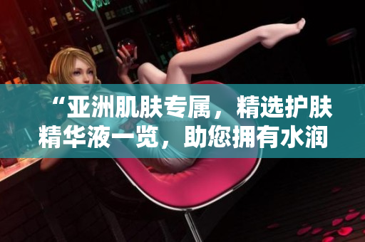 “亚洲肌肤专属，精选护肤精华液一览，助您拥有水润透亮肌肤！”