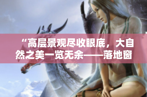 “高层景观尽收眼底，大自然之美一览无余——落地窗设计与实践探究”