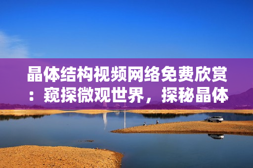 晶体结构视频网络免费欣赏：窥探微观世界，探秘晶体神秘之美