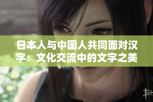 日本人与中国人共同面对汉字：文化交流中的文字之美