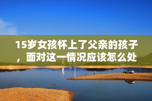 15岁女孩怀上了父亲的孩子，面对这一情况应该怎么处理？