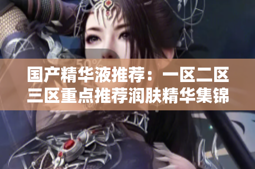 国产精华液推荐：一区二区三区重点推荐润肤精华集锦