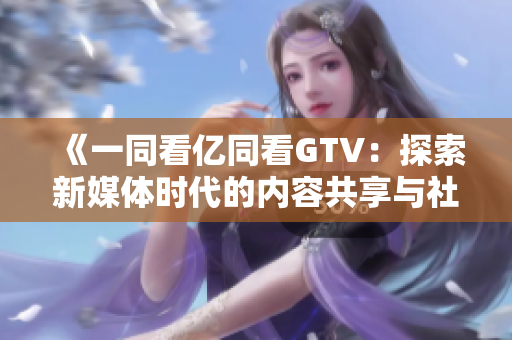《一同看亿同看GTV：探索新媒体时代的内容共享与社交创新》