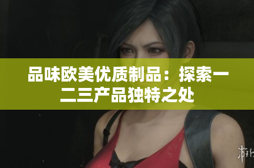 品味欧美优质制品：探索一二三产品独特之处