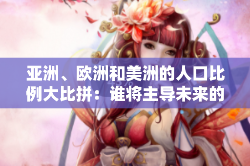 亚洲、欧洲和美洲的人口比例大比拼：谁将主导未来的人口格局？