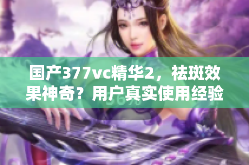 国产377vc精华2，祛斑效果神奇？用户真实使用经验大揭秘
