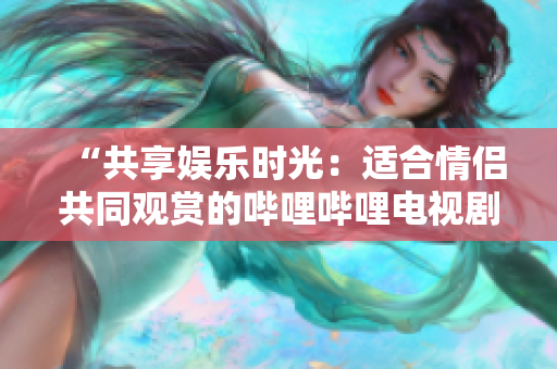 “共享娱乐时光：适合情侣共同观赏的哔哩哔哩电视剧推荐”