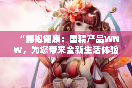 “拥抱健康：国精产品WNW，为您带来全新生活体验！”