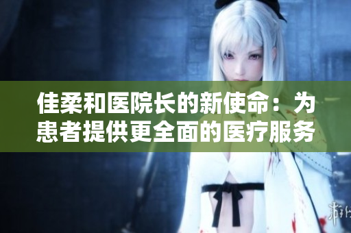 佳柔和医院长的新使命：为患者提供更全面的医疗服务