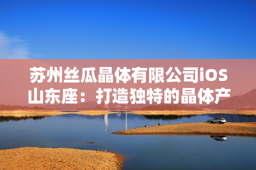 苏州丝瓜晶体有限公司iOS山东座：打造独特的晶体产品制造基地