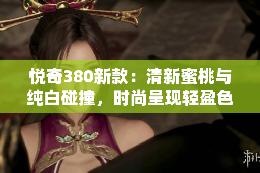 悦奇380新款：清新蜜桃与纯白碰撞，时尚呈现轻盈色彩